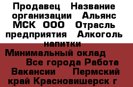 Продавец › Название организации ­ Альянс-МСК, ООО › Отрасль предприятия ­ Алкоголь, напитки › Минимальный оклад ­ 26 500 - Все города Работа » Вакансии   . Пермский край,Красновишерск г.